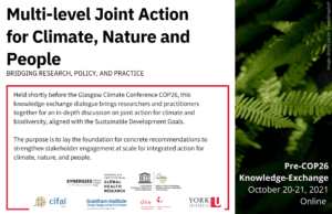 Multi-level Joint Action for Climate, Nature, and People Bridging knowledge, policy, and practice  Date:October 20 and 21, 2021Time:9am-12pm (Eastern Time US-Canada) / 3-6pm (CET). Format: virtual event on HopIn  Held shortly before the Glasgow Climate Conference COP26, this knowledge-exchange dialogue will bring researchers and practitioners together for an in-depth discussion on joint action for climate and biodiversity, aligned with the Sustainable Development Goals.   The purpose is to lay the foundations for concrete recommendations to strengthen stakeholder engagement at scale for integrated action for climate, nature, and people.